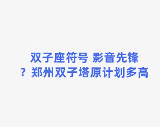 双子座符号 影音先锋？郑州双子塔原计划多高